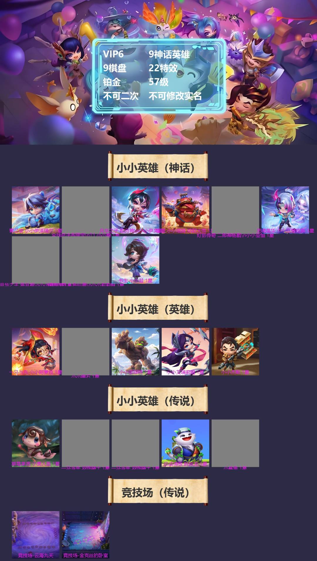 实名: 不可修改 角色等级: 57 贵族等级: VIP6 段位: 铂金 小小英雄（神话）: 灵魂莲华 小小厄斐琉斯,书生 小小彗,福星 小小塔姆 纳财大帝,青花瓷 小小伊泽瑞尔,全球总决赛限定 T1 小小蔚,月华之子 海月神 小小佛耶戈,月华之子 蛇月神 小小伊芙琳,灯影传奇 九色仙鹿 小小莉莉娅,灯影传奇 二郎神杨戬 小小亚恒 小小英雄（英雄）: 小小艾瑞莉娅,小小杰斯,小小墨菲特,小小锤石,一马当先 小小阿萝拉 小小英雄（传说）: 小鲨鱼,巴适得板 胖胖龙,一马当先 羽饰骑士,一马当先 小小羽饰骑士,草莓果酱 小美人鱼 竞技场（神话）: 幻境竞技场 竞技场（英雄）: 月宴 竞技场（传说）: 金克丝的卧室,云海九天【鹿鹿游戏服务网】